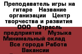 Преподаватель игры на гитаре › Название организации ­ Центр творчества и развития, ООО › Отрасль предприятия ­ Музыка › Минимальный оклад ­ 1 - Все города Работа » Вакансии   . Башкортостан респ.,Баймакский р-н